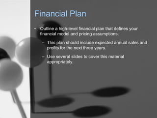 Financial Plan
•

Outline a high-level financial plan that defines your
financial model and pricing assumptions.
– This plan should include expected annual sales and
profits for the next three years.
– Use several slides to cover this material
appropriately.

 