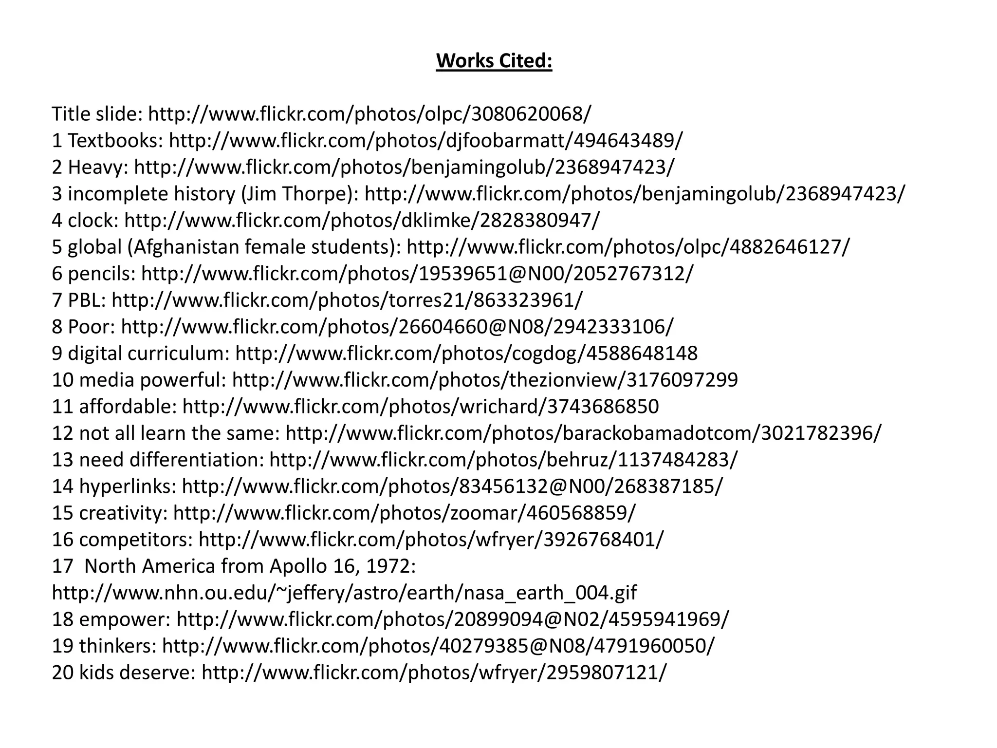 Works Cited:Title slide: http://www.flickr.com/photos/olpc/3080620068/1 Textbooks: http://www.flickr.com/photos/djfoobarmatt/494643489/2 Heavy: http://www.flickr.com/photos/benjamingolub/2368947423/3 incomplete history (Jim Thorpe): http://www.flickr.com/photos/benjamingolub/2368947423/4 clock: http://www.flickr.com/photos/dklimke/2828380947/5 global (Afghanistan female students): http://www.flickr.com/photos/olpc/4882646127/6 pencils: http://www.flickr.com/photos/19539651@N00/2052767312/7 PBL: http://www.flickr.com/photos/torres21/863323961/8 Poor: http://www.flickr.com/photos/26604660@N08/2942333106/9 digital curriculum: http://www.flickr.com/photos/cogdog/458864814810 media powerful: http://www.flickr.com/photos/thezionview/317609729911 affordable: http://www.flickr.com/photos/wrichard/374368685012 not all learn the same: http://www.flickr.com/photos/barackobamadotcom/3021782396/13 need differentiation: http://www.flickr.com/photos/behruz/1137484283/14 hyperlinks: http://www.flickr.com/photos/83456132@N00/268387185/15 creativity: http://www.flickr.com/photos/zoomar/460568859/16 competitors: http://www.flickr.com/photos/wfryer/3926768401/17 North America from Apollo 16, 1972: http://www.nhn.ou.edu/~jeffery/astro/earth/nasa_earth_004.gif18 empower: http://www.flickr.com/photos/20899094@N02/4595941969/19 thinkers: http://www.flickr.com/photos/40279385@N08/4791960050/20 kids deserve: http://www.flickr.com/photos/wfryer/2959807121/