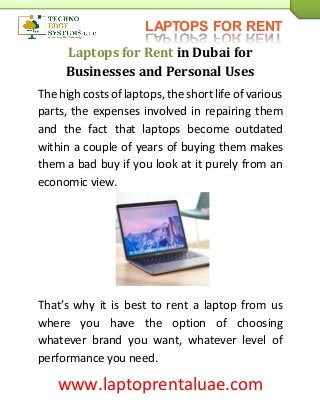 LAPTOPS FOR RENT
www.laptoprentaluae.com
Laptops for Rent in Dubai for
Businesses and Personal Uses
The high costsof laptops, the short life of various
parts, the expenses involved in repairing them
and the fact that laptops become outdated
within a couple of years of buying them makes
them a bad buy if you look at it purely from an
economic view.
That’s why it is best to rent a laptop from us
where you have the option of choosing
whatever brand you want, whatever level of
performance you need.
 