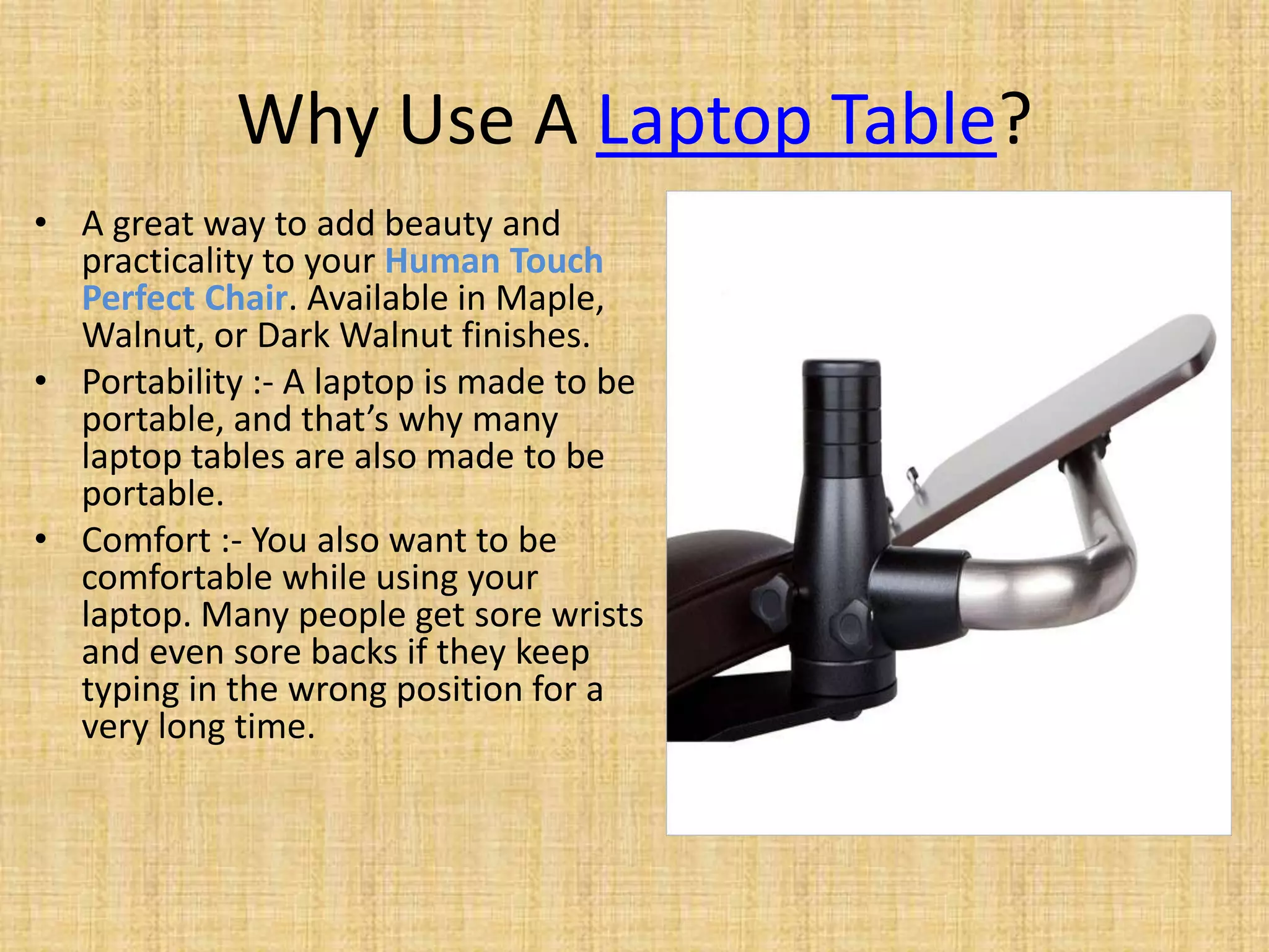 Why Use A Laptop Table?
• A great way to add beauty and
practicality to your Human Touch
Perfect Chair. Available in Maple,
Walnut, or Dark Walnut finishes.
• Portability :- A laptop is made to be
portable, and that’s why many
laptop tables are also made to be
portable.
• Comfort :- You also want to be
comfortable while using your
laptop. Many people get sore wrists
and even sore backs if they keep
typing in the wrong position for a
very long time.
 