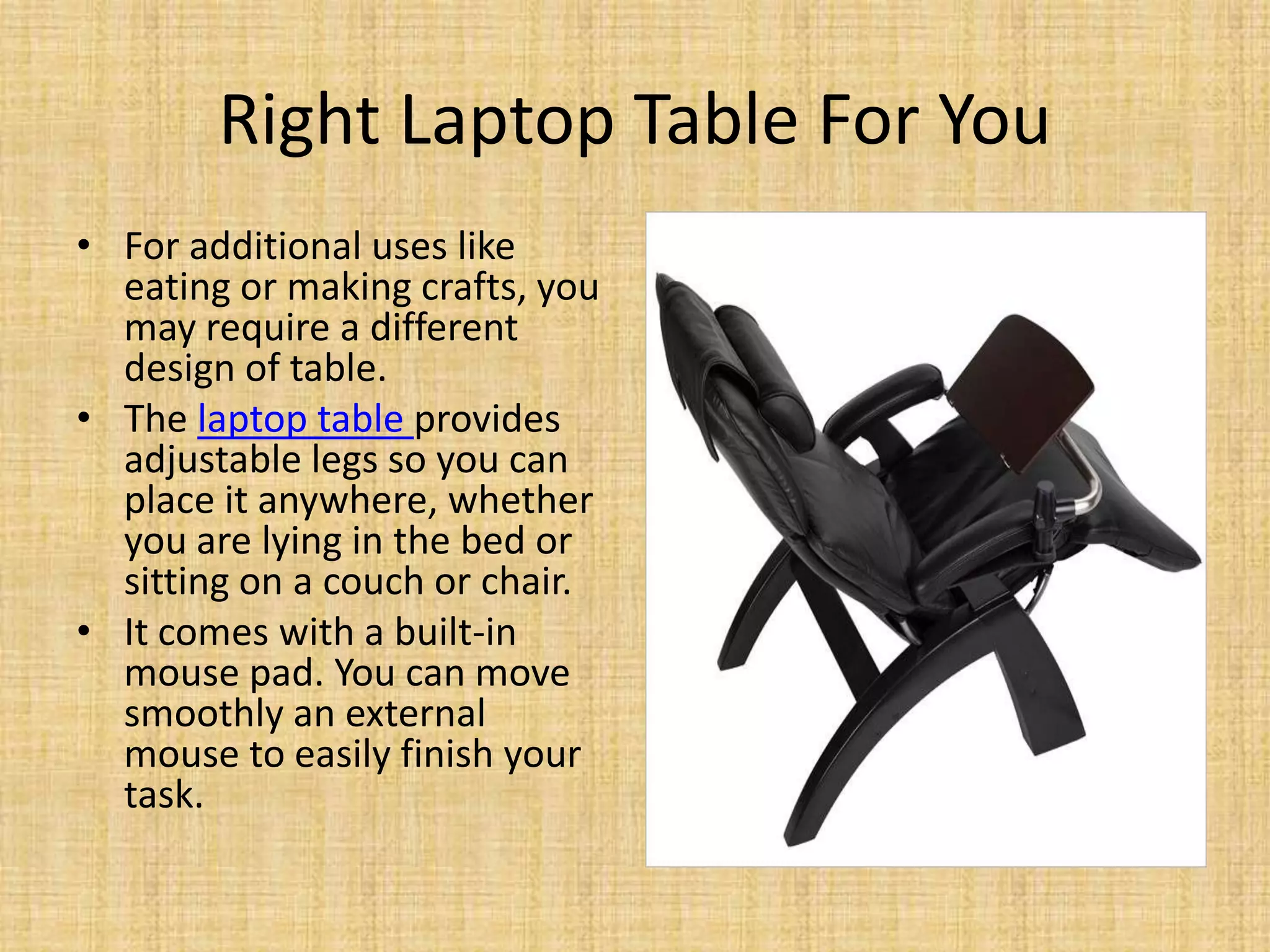 Right Laptop Table For You
• For additional uses like
eating or making crafts, you
may require a different
design of table.
• The laptop table provides
adjustable legs so you can
place it anywhere, whether
you are lying in the bed or
sitting on a couch or chair.
• It comes with a built-in
mouse pad. You can move
smoothly an external
mouse to easily finish your
task.
 