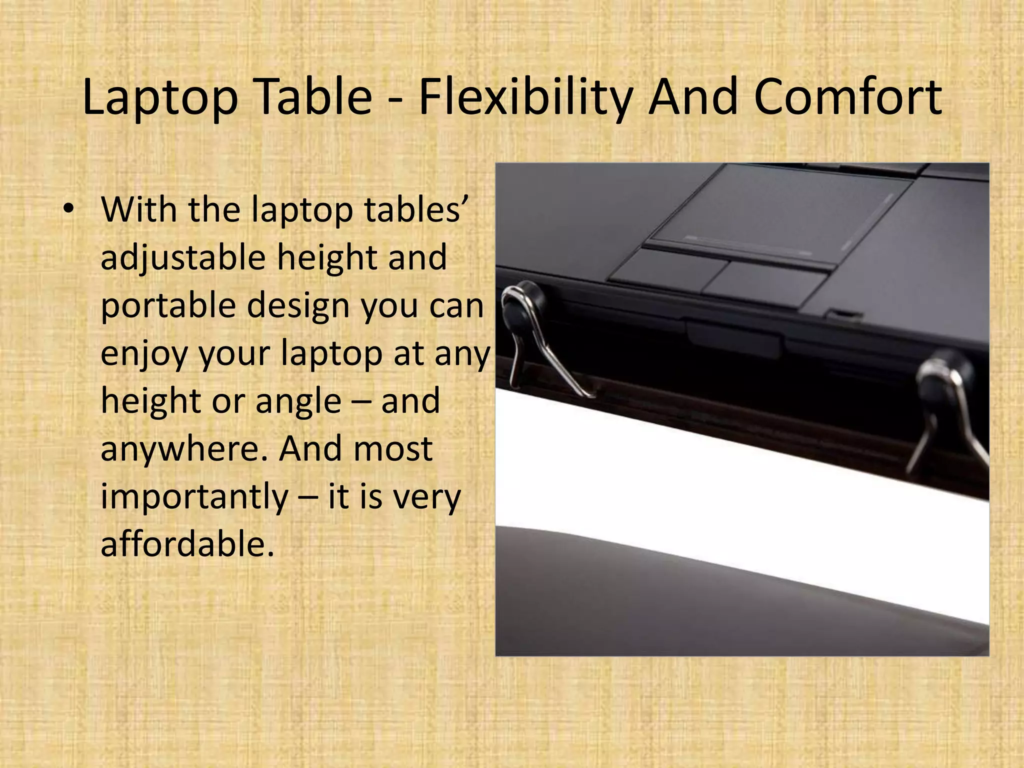 Laptop Table - Flexibility And Comfort
• With the laptop tables’
adjustable height and
portable design you can
enjoy your laptop at any
height or angle – and
anywhere. And most
importantly – it is very
affordable.
 