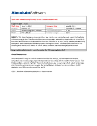 Team adds 99th Recovery Country to list - United Arab Emirates.
CASE NUMBER: 7I5B2
Theft Date
May 14, 2012
Location
London, UK
Details
Stolen during office break in
Model
Dell Latitude

Recovery Date
Location
Absolute Investigator
Criminal Charges

May 22, 2013
United Arab Emirates
M. Fry
None

REPORT: This stolen laptop went dormant for a few months and eventually made a post theft call into
the monitoring servers. The Absolute laptop security software revealed the location as the United Arab
Emirates. With forensic tools deployed the user was identified as an innocent by stander who was using
the laptop. We froze the device and displayed a message to contact Absolute Software to return the
stolen laptop. We received it back in our UK offices and have returned the laptop to its owner.
Congratulations to the entire team for adding the 99th country to the list!
About The Company:
Absolute Software helps businesses and consumers track, manage, secure and recover mobile
computers and devices using our patented persistence technology. We license the name "LoJack" from
the LoJack Corporation to highlight the similarities between our consumer product, LoJack for Laptops,
and their stolen vehicle recovery service. Currently Absolute Software has recovered over 30,000
devices in over 100 countries around the world.
©2013 Absolute Software Corporation. All rights reserved.

 