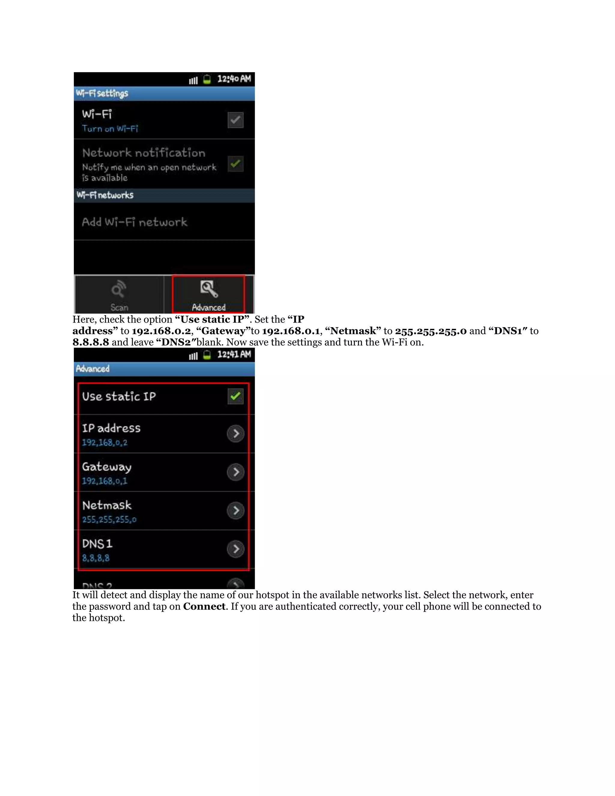 Here, check the option “Use static IP”. Set the “IP
address” to 192.168.0.2, “Gateway”to 192.168.0.1, “Netmask” to 255.255.255.0 and “DNS1″ to
8.8.8.8 and leave “DNS2″blank. Now save the settings and turn the Wi-Fi on.

It will detect and display the name of our hotspot in the available networks list. Select the network, enter
the password and tap on Connect. If you are authenticated correctly, your cell phone will be connected to
the hotspot.

 