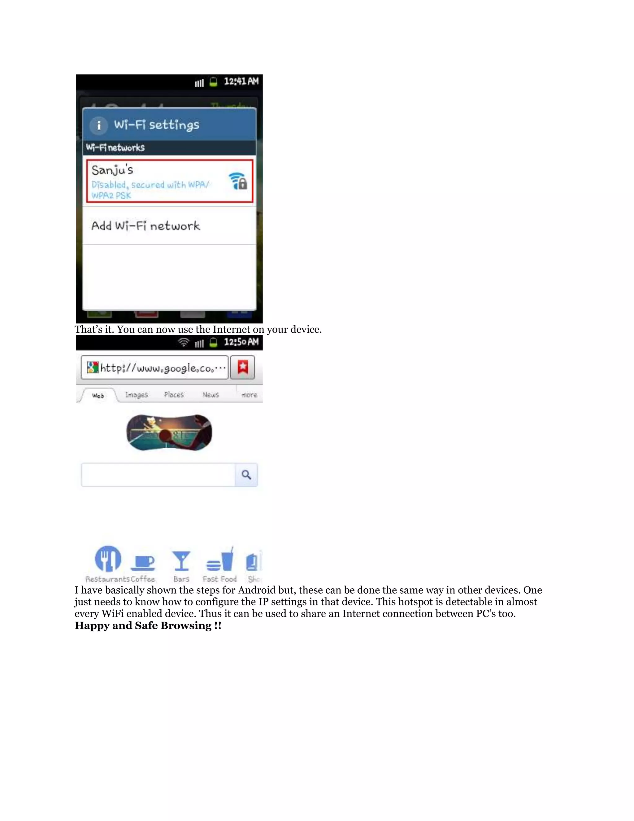 That’s it. You can now use the Internet on your device.

I have basically shown the steps for Android but, these can be done the same way in other devices. One
just needs to know how to configure the IP settings in that device. This hotspot is detectable in almost
every WiFi enabled device. Thus it can be used to share an Internet connection between PC’s too.
Happy and Safe Browsing !!

 