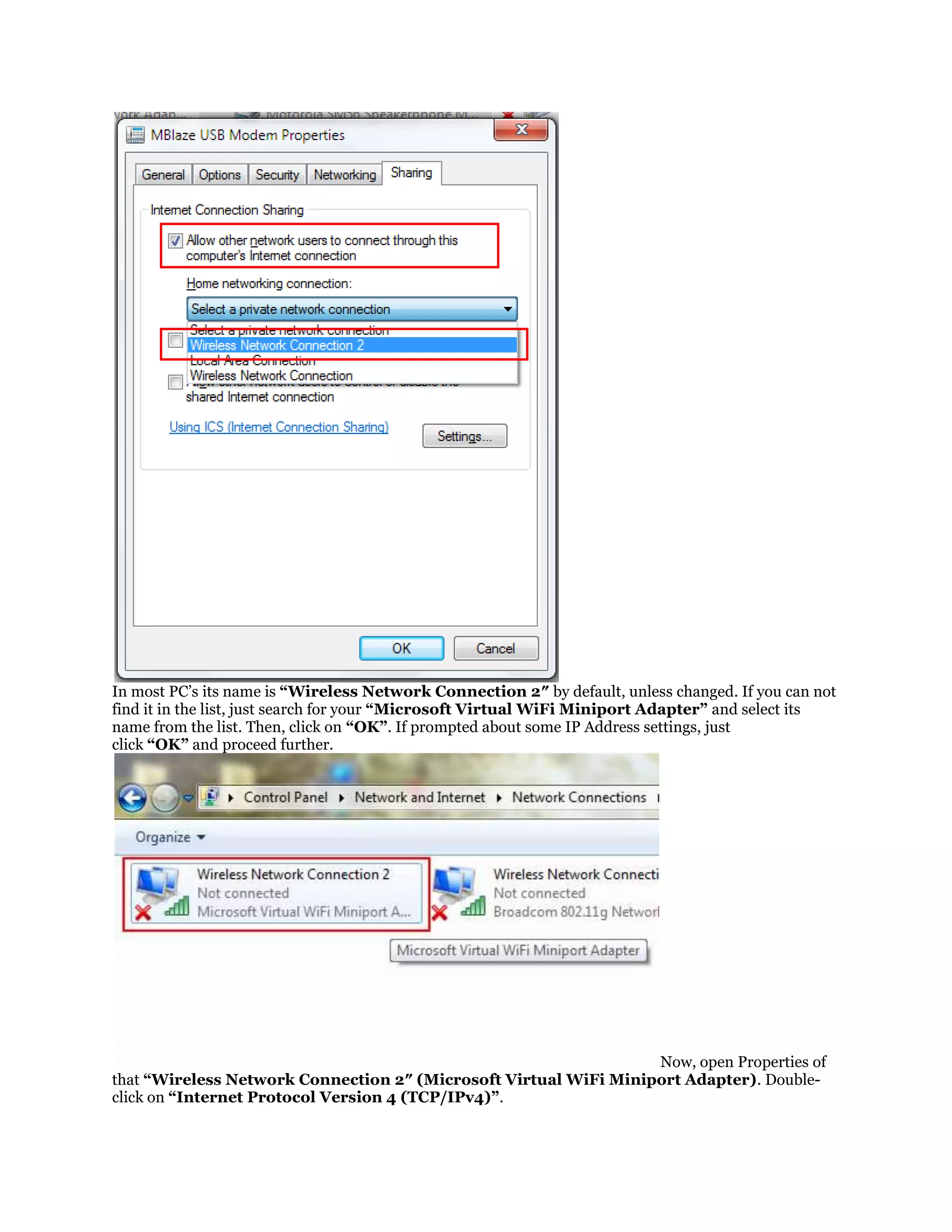 In most PC’s its name is “Wireless Network Connection 2″ by default, unless changed. If you can not
find it in the list, just search for your “Microsoft Virtual WiFi Miniport Adapter” and select its
name from the list. Then, click on “OK”. If prompted about some IP Address settings, just
click “OK” and proceed further.

Now, open Properties of
that “Wireless Network Connection 2″ (Microsoft Virtual WiFi Miniport Adapter). Doubleclick on “Internet Protocol Version 4 (TCP/IPv4)”.

 