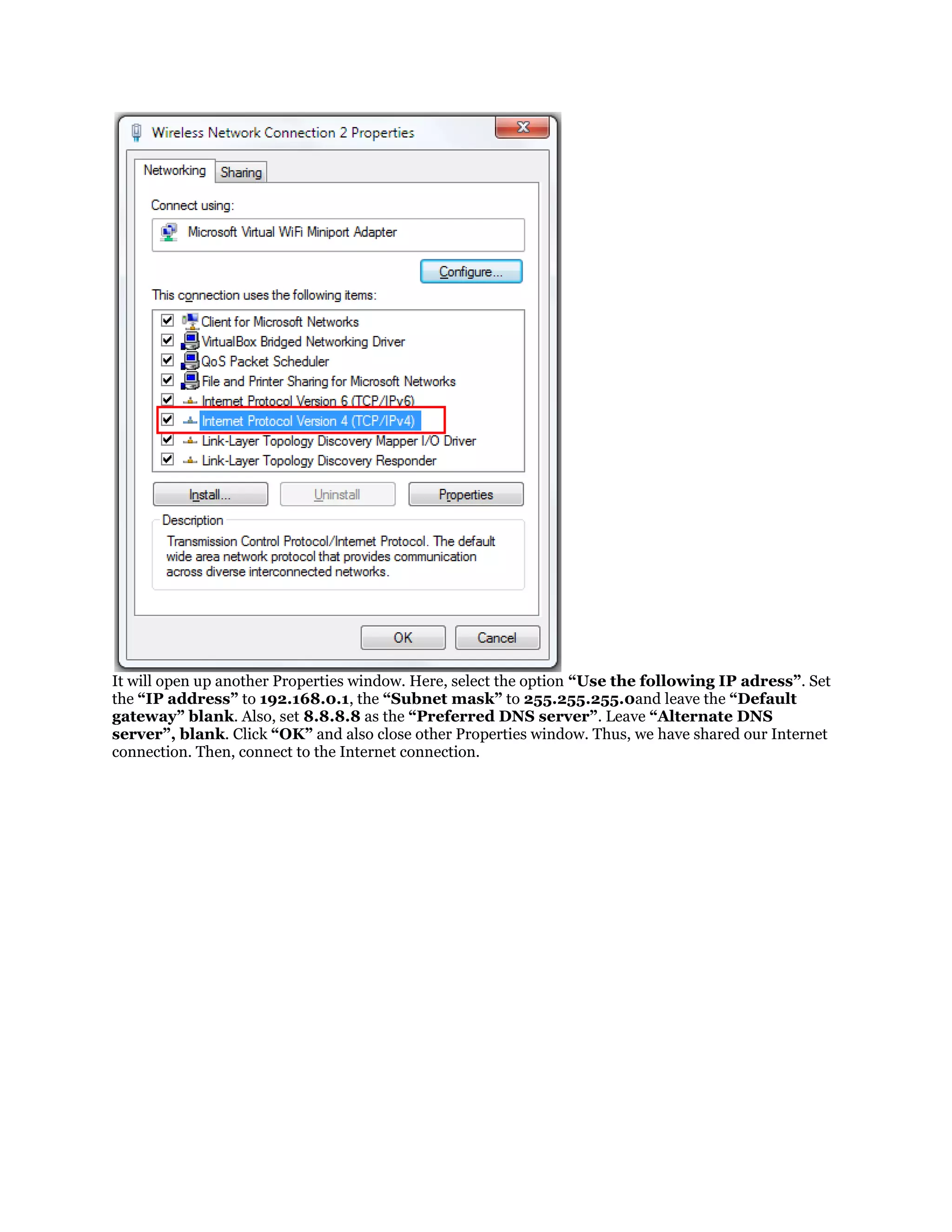 It will open up another Properties window. Here, select the option “Use the following IP adress”. Set
the “IP address” to 192.168.0.1, the “Subnet mask” to 255.255.255.0and leave the “Default
gateway” blank. Also, set 8.8.8.8 as the “Preferred DNS server”. Leave “Alternate DNS
server”, blank. Click “OK” and also close other Properties window. Thus, we have shared our Internet
connection. Then, connect to the Internet connection.

 