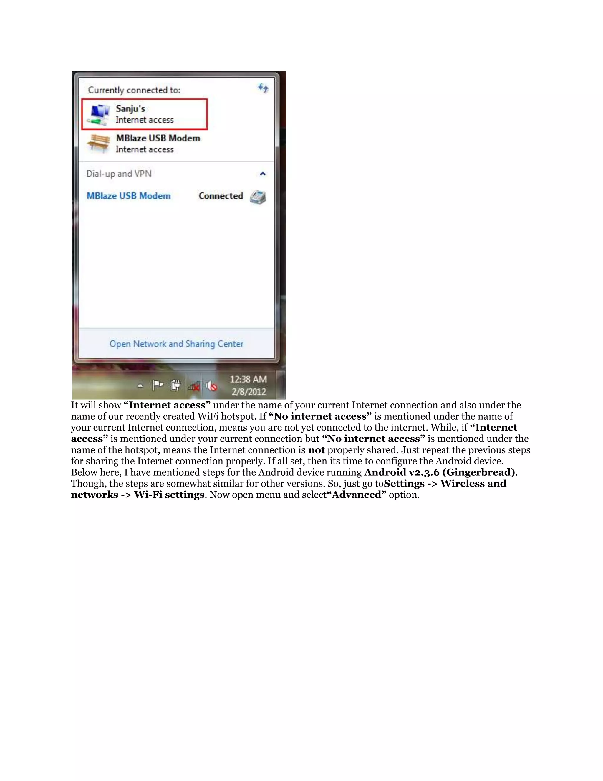 It will show “Internet access” under the name of your current Internet connection and also under the
name of our recently created WiFi hotspot. If “No internet access” is mentioned under the name of
your current Internet connection, means you are not yet connected to the internet. While, if “Internet
access” is mentioned under your current connection but “No internet access” is mentioned under the
name of the hotspot, means the Internet connection is not properly shared. Just repeat the previous steps
for sharing the Internet connection properly. If all set, then its time to configure the Android device.
Below here, I have mentioned steps for the Android device running Android v2.3.6 (Gingerbread).
Though, the steps are somewhat similar for other versions. So, just go toSettings -> Wireless and
networks -> Wi-Fi settings. Now open menu and select“Advanced” option.

 