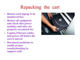 Repacking  the  cart Return each laptop to its numbered bay Return all equipment and check that power modules and mice are properly accounted for Unplug Ethernet cables and power off before the cart is moved Document problems to enable proper troubleshooting by support staff 