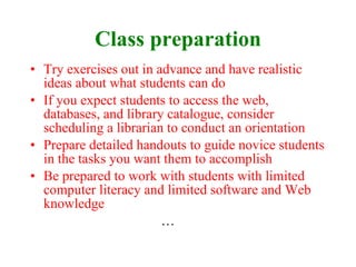 Class preparation Try exercises out in advance and have realistic ideas about what students can do If you expect students to access the web, databases, and library catalogue, consider scheduling a librarian to conduct an orientation Prepare detailed handouts to guide novice students in the tasks you want them to accomplish Be prepared to work with students with limited computer literacy and limited software and Web knowledge … 