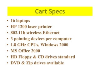 Cart Specs 16 laptops HP 1200 laser printer 802.11b wireless Ethernet 3 pointing devices per computer 1.8 GHz CPUs, Windows 2000 MS Office 2000 HD Floppy & CD drives standard DVD & Zip drives available 