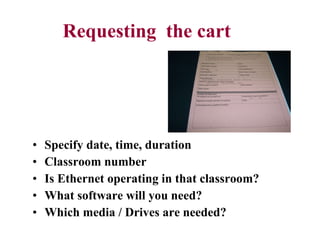 Requesting  the cart Specify date, time, duration Classroom number Is Ethernet operating in that classroom? What software will you need? Which media / Drives are needed? 