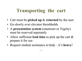 Transporting  the  cart Cart must be  picked up  &  returned  by the user Go slowly over elevator threshholds A  presentation system  (smartcart or Tegrity) must be reserved seperately Allow sufficient  lead time  to pick up the cart & prepare it for use Request student assistance to help – it’s  heavy ! … 