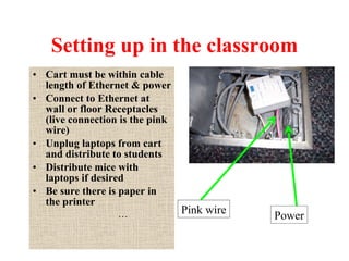 Setting up in the classroom Cart must be within cable length of Ethernet & power Connect to Ethernet at wall or floor Receptacles (live connection is the pink wire) Unplug laptops from cart and distribute to students Distribute mice with laptops if desired Be sure there is paper in the printer … Pink wire Power 