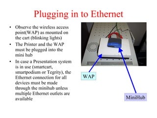 Plugging in to Ethernet Observe the wireless access point(WAP) as mounted on the cart (blinking lights) The Printer and the WAP must be plugged into the mini hub In case a Presentation system is in use (smartcart, smartpodium or Tegrity), the Ethernet connection for all devices must be made through the minihub unless multiple Ethernet outlets are available WAP MiniHub 