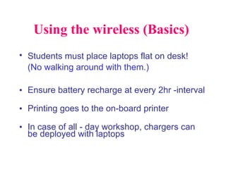 Using the wireless (Basics)  Students must place laptops flat on desk!   (No walking around with them.) Ensure battery recharge at every 2hr -interval  Printing goes to the on-board printer In case of all - day workshop, chargers can be deployed with laptops 