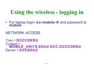 Using the wireless - logging in For laptop login:  ec-mobile-#  and password is  mobile NETWORK ACCESS Tree =  DCCCDEDU Context =  MOBILE_UNITS.EDU2.ECC.DCCCDEDU Server =  ECCEDU2 …  