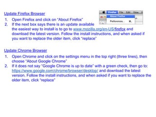 Update Firefox Browser
1. Open Firefox and click on “About Firefox”
2. If the next box says there is an update available
the easiest way to install is to go to www.mozilla.org/en-US/firefox and
download the latest version. Follow the install instructions, and when asked if
you want to replace the older item, click “replace”
Update Chrome Browser
1. Open Chrome and click on the settings menu in the top right (three lines), then
choose “About Google Chrome”
2. If it does not say “Google Chrome is up to date” with a green check, then go to:
https://www.google.com/chrome/browser/desktop/ and download the latest
version. Follow the install instructions, and when asked if you want to replace the
older item, click “replace”
 
