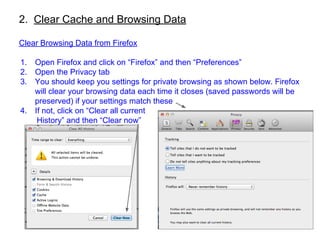 2. Clear Cache and Browsing Data
Clear Browsing Data from Firefox
1. Open Firefox and click on “Firefox” and then “Preferences”
2. Open the Privacy tab
3. You should keep you settings for private browsing as shown below. Firefox
will clear your browsing data each time it closes (saved passwords will be
preserved) if your settings match these
4. If not, click on “Clear all current
History” and then “Clear now”
 