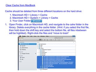 Clear Cache from MacBook
Cache should be deleted from three different locations on the hard drive:
1. Macintosh HD > Library > Cache
2. Macintosh HD > System > Library > Cache
3. Your User Folder
1. Open Finder, click on Macintosh HD, and navigate to the cahe folder in the
library. Delete everything in the cache folder. (Hint: if you select the first file,
then hold down the shift key and select the bottom file, all files inbetween
will be highlited). Right-click the files and “move to trash”
 