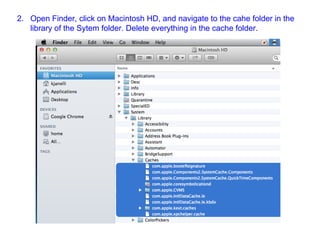 2. Open Finder, click on Macintosh HD, and navigate to the cahe folder in the
library of the Sytem folder. Delete everything in the cache folder.
 