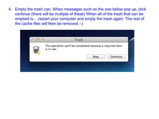4. Empty the trash can. When messages such as the one below pop up, click
continue (there will be multiple of these) When all of the trash that can be
emptied is….restart your computer and empty the trash again. The rest of
the cache files will then be removed :-)
 