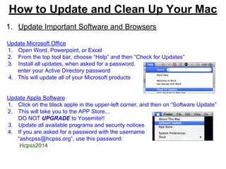 How to Update and Clean Up Your Mac
1. Update Important Software and Browsers
Update Microsoft Office
1. Open Word, Powerpoint, or Excel
2. From the top tool bar, choose “Help” and then “Check for Updates”
3. Install all updates, when asked for a password,
enter your Active Directory password
4. This will update all of your Microsoft products
Update Apple Software
1. Click on the black apple in the upper-left corner, and then on “Software Update”
2. This will take you to the APP Store...
DO NOT UPGRADE to Yosemite!!
3. Update all available programs and security notices
4. If you are asked for a password with the username
“ashcpss@hcpss.org”, use this password:
Hcpss2014
 