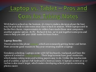 With back to school on the horizon, it’s time to make a decision about the best
way for your kids to take notes once class is back in session. While laptops used to
be the first choice, improvements in tablets have made these mini computers
another popular option. At P.C. Richard & Son, we’ve put together some pros and
cons to help you and your child make the best choice.
Laptop Benefits
There’s a lot to like about laptops, which are constantly getting better and better.
Here are some good reasons to buy your returning student a laptop:
Simulates a desktop. Laptops come with full keyboards, trackpads and have the
option of a wired or wireless mouse. Their large screens have good resolution,
which makes taking notes and writing papers easy to do. Unlike the touchscreen
pad of a tablet, a laptop’s full keyboard is more accurate. A laptop’s screen at 12-17
inches is also much larger, which makes developing school projects containing
photos easier.
 