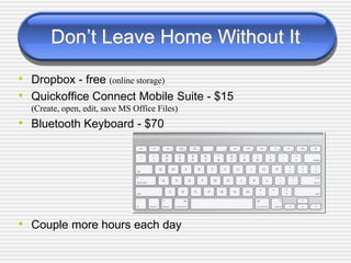 Don‟t Leave Home Without It
• Dropbox - free (online storage)
• Quickoffice Connect Mobile Suite - $15
(Create, open, edit, save MS Office Files)
• Bluetooth Keyboard - $70
• Couple more hours each day