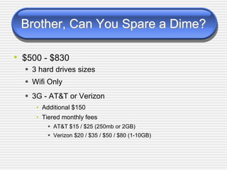 Brother, Can You Spare a Dime?
• $500 - $830
3 hard drives sizes
Wifi Only
3G - AT&T or Verizon
• Additional $150
• Tiered monthly fees
AT&T $15 / $25 (250mb or 2GB)
Verizon $20 / $35 / $50 / $80 (1-10GB)