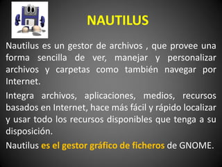 Nautilus es un gestor de archivos , que provee una
forma sencilla de ver, manejar y personalizar
archivos y carpetas como también navegar por
Internet.
Integra archivos, aplicaciones, medios, recursos
basados en Internet, hace más fácil y rápido localizar
y usar todo los recursos disponibles que tenga a su
disposición.
Nautilus es el gestor gráfico de ficheros de GNOME.
NAUTILUS
 