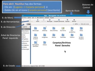 Barra de título
B. de Menú
B. de Herramientas
Árbol de Directorios
Panel Izquierdo
Carpetas/Archivos
Panel Derecho
B. de Estado
Botones de
Control
B. de Dirección
Para abrir Nautilus hay dos formas:
- Clic en: [Lugares -> Carpeta personal] ó
- Doble clic en el ícono [carpeta personal] (escritorio)
 