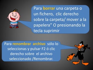 Para borrar una carpeta o
un fichero, clic derecho
sobre la carpeta/ mover a la
papelera” O presionando la
tecla suprimir
Para renombrar archivo sólo lo
seleccionas y pulsar F2 ó clic
derecho sobre el archivo
seleccionado /Renombrar.
 