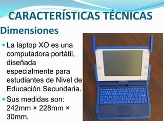 Dimensiones
 La laptop XO es una
computadora portátil,
diseñada
especialmente para
estudiantes de Nivel de
Educación Secundaria.
 Sus medidas son:
242mm × 228mm ×
30mm.
CARACTERÍSTICAS TÉCNICAS
 
