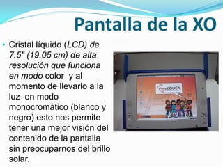 Pantalla de la XO
• Cristal líquido (LCD) de
7.5" (19.05 cm) de alta
resolución que funciona
en modo color y al
momento de llevarlo a la
luz en modo
monocromático (blanco y
negro) esto nos permite
tener una mejor visión del
contenido de la pantalla
sin preocuparnos del brillo
solar.
 