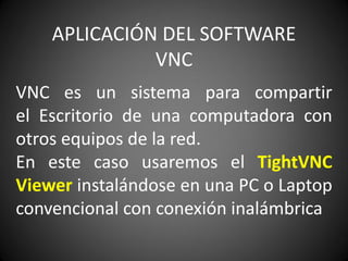 APLICACIÓN DEL SOFTWARE
VNC
VNC es un sistema para compartir
el Escritorio de una computadora con
otros equipos de la red.
En este caso usaremos el TightVNC
Viewer instalándose en una PC o Laptop
convencional con conexión inalámbrica
 