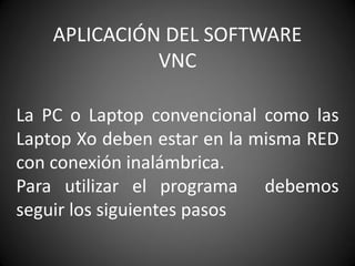 APLICACIÓN DEL SOFTWARE
VNC
La PC o Laptop convencional como las
Laptop Xo deben estar en la misma RED
con conexión inalámbrica.
Para utilizar el programa debemos
seguir los siguientes pasos
 