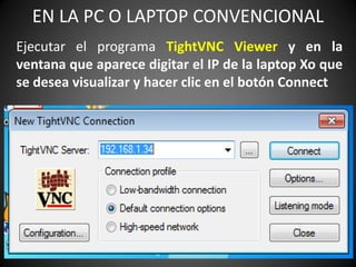 EN LA PC O LAPTOP CONVENCIONAL
Ejecutar el programa TightVNC Viewer y en la
ventana que aparece digitar el IP de la laptop Xo que
se desea visualizar y hacer clic en el botón Connect
 