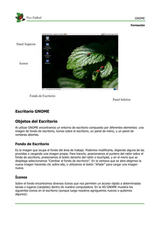 GNOME
Formación
Escritorio GNOME
Objetos del Escritorio
Al utilizar GNOME encontramos un entorno de escritorio compuesto por diferentes elementos: una
imagen de fondo de escritorio, íconos sobre el escritorio, un panel de menú, y un panel de
ventanas abiertas.
Fondo de Escritorio
Es la imagen que ocupa el fondo del área de trabajo. Podemos modificarla, eligiendo alguna de las
provistas o cargando una imagen propia. Para hacerlo, posicionamos el puntero del ratón sobre el
fondo de escritorio, presionamos el botón derecho del ratón o touchpad, y en el menú que se
despliega seleccionamos “Cambiar el fondo de escritorio”. En la ventana que se abre elegimos la
nueva imagen haciendo clic sobre ella, o utilizamos el botón “Añadir” para cargar una imagen
nueva.
Íconos
Sobre el fondo encontramos diversos íconos que nos permiten un acceso rápido a determinadas
tareas o lugares (carpetas) dentro de nuestra computadora. En la XO GNOME muestra los
siguientes íconos en el escritorio (aunque luego nosotros agreguemos nuevos o quitemos
algunos):
Fondo de Escritorio
Panel Inferior
Panel Superior
Iconos
 