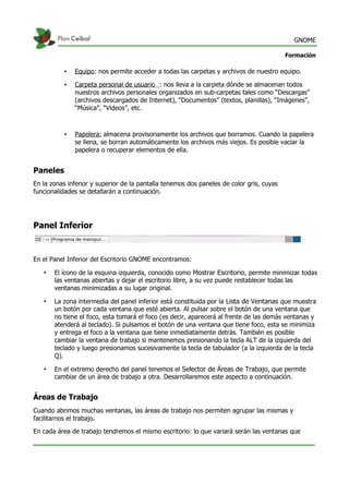 GNOME
Formación
• Equipo: nos permite acceder a todas las carpetas y archivos de nuestro equipo.
• Carpeta personal de usuario : nos lleva a la carpeta dónde se almacenan todos
nuestros archivos personales organizados en sub-carpetas tales como “Descargas”
(archivos descargados de Internet), “Documentos” (textos, planillas), “Imágenes”,
“Música”, “Videos”, etc.
• Papelera: almacena provisoriamente los archivos que borramos. Cuando la papelera
se llena, se borran automáticamente los archivos más viejos. Es posible vaciar la
papelera o recuperar elementos de ella.
Paneles
En la zonas inferior y superior de la pantalla tenemos dos paneles de color gris, cuyas
funcionalidades se detallarán a continuación.
Panel Inferior
En el Panel Inferior del Escritorio GNOME encontramos:
• El ícono de la esquina izquierda, conocido como Mostrar Escritorio, permite minimizar todas
las ventanas abiertas y dejar el escritorio libre, a su vez puede restablecer todas las
ventanas minimizadas a su lugar original.
• La zona intermedia del panel inferior está constituida por la Lista de Ventanas que muestra
un botón por cada ventana que esté abierta. Al pulsar sobre el botón de una ventana que
no tiene el foco, esta tomará el foco (es decir, aparecerá al frente de las demás ventanas y
atenderá al teclado). Si pulsamos el botón de una ventana que tiene foco, esta se minimiza
y entrega el foco a la ventana que tiene inmediatamente detrás. También es posible
cambiar la ventana de trabajo si mantenemos presionando la tecla ALT de la izquierda del
teclado y luego presionamos sucesivamente la tecla de tabulador (a la izquierda de la tecla
Q).
• En el extremo derecho del panel tenemos el Selector de Áreas de Trabajo, que permite
cambiar de un área de trabajo a otra. Desarrollaremos este aspecto a continuación.
Áreas de Trabajo
Cuando abrimos muchas ventanas, las áreas de trabajo nos permiten agrupar las mismas y
facilitarnos el trabajo.
En cada área de trabajo tendremos el mismo escritorio: lo que variará serán las ventanas que
 
