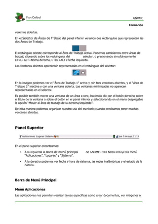 GNOME
Formación
veremos abiertas.
En el Selector de Áreas de Trabajo del panel inferior veremos dos rectángulos que representan las
dos Áreas de Trabajo.
El rectángulo celeste corresponde al Área de Trabajo activa. Podemos cambiarnos entre áreas de
trabajo cliceando sobre los rectángulos del selector, o presionando simultáneamente
CTRL+ALT+flecha derecha, CTRL+ALT+flecha izquierda.
Las ventanas abiertas aparecerán representadas en el rectángulo del selector:
En la imagen podemos ver el “Área de Trabajo 1” activa y con tres ventanas abiertas, y el “Área de
Trabajo 2” inactiva y con una ventana abierta. Las ventanas minimizadas no aparecen
representadas en el selector.
Es posible también mover una ventana de un área a otra, haciendo clic con el botón derecho sobre
el título de la ventana o sobre el botón en el panel inferior y seleccionando en el menú desplegable
la opción “Mover al área de trabajo de la derecha/izquierda”.
De esta manera podemos organizar nuestro uso del escritorio cuando precisamos tener muchas
ventanas abiertas.
Panel Superior
En el panel superior encontramos:
• A la izquierda la Barra de menú principal de GNOME. Esta barra incluye los menú
“Aplicaciones”, “Lugares” y “Sistema”.
• A la derecha podemos ver fecha y hora de sistema, las redes inalámbricas y el estado de la
batería.
Barra de Menú Principal
Menú Aplicaciones
Las aplicaciones nos permiten realizar tareas específicas como crear documentos, ver imágenes o
 