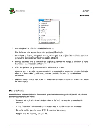 GNOME
Formación
• Carpeta personal: carpeta personal del usuario.
• Escritorio: carpeta que contiene a los objetos del Escritorio.
• Documentos, Música, Imágenes, Videos, Descargas: sub-carpetas de la carpeta personal
del usuario, para organizar los archivos por categoría.
• Equipo: accede a todo el contenido de carpetas y archivos del equipo, al igual que el ícono
Equipo que tenemos sobre el Escritorio.
• Red: nos permite ver qué equipos están accesibles en la red.
• Conectar con el servidor: permite establecer una conexión a un servidor remoto eligiendo
el servicio de conexión que el servidor remoto provee y la dirección y credenciales
necesarias.
• Documentos recientes: lista de los documentos abiertos recientemente para acceder a ellos
de forma rápida.
Menú Sistema
Este menú nos permite acceder a aplicaciones que controlan la configuración general del sistema.
El mismo contiene cuatro items:
• Preferencias: aplicaciones de configuración de GNOME, las veremos en detalle más
adelante.
• Acerca de GNOME: información general acerca de la versión de GNOME instalada.
• Cerrar la sesión: permite cerrar GNOME o cambiar de usuario.
• Apagar: sale del sistema y apaga la XO.
 