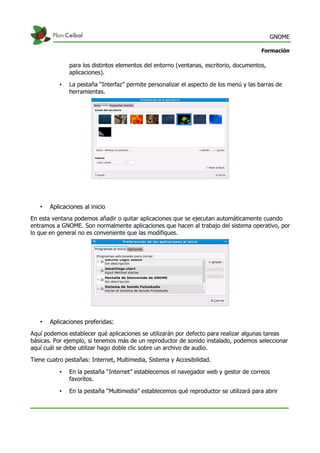 GNOME
Formación
para los distintos elementos del entorno (ventanas, escritorio, documentos,
aplicaciones).
• La pestaña “Interfaz” permite personalizar el aspecto de los menú y las barras de
herramientas.
• Aplicaciones al inicio
En esta ventana podemos añadir o quitar aplicaciones que se ejecutan automáticamente cuando
entramos a GNOME. Son normalmente aplicaciones que hacen al trabajo del sistema operativo, por
lo que en general no es conveniente que las modifiques.
• Aplicaciones preferidas:
Aquí podemos establecer qué aplicaciones se utilizarán por defecto para realizar algunas tareas
básicas. Por ejemplo, si tenemos más de un reproductor de sonido instalado, podemos seleccionar
aquí cuál se debe utilizar hago doble clic sobre un archivo de audio.
Tiene cuatro pestañas: Internet, Multimedia, Sistema y Accesibilidad.
• En la pestaña “Internet” establecemos el navegador web y gestor de correos
favoritos.
• En la pestaña “Multimedia” establecemos qué reproductor se utilizará para abrir
 
