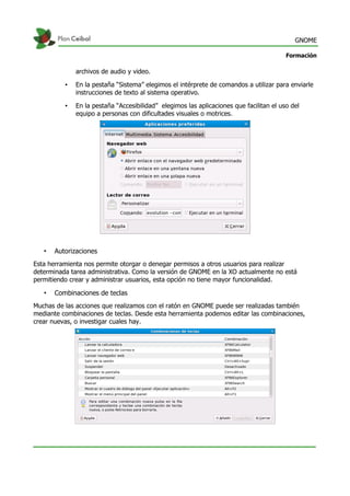 GNOME
Formación
archivos de audio y video.
• En la pestaña “Sistema” elegimos el intérprete de comandos a utilizar para enviarle
instrucciones de texto al sistema operativo.
• En la pestaña “Accesibilidad” elegimos las aplicaciones que facilitan el uso del
equipo a personas con dificultades visuales o motrices.
• Autorizaciones
Esta herramienta nos permite otorgar o denegar permisos a otros usuarios para realizar
determinada tarea administrativa. Como la versión de GNOME en la XO actualmente no está
permitiendo crear y administrar usuarios, esta opción no tiene mayor funcionalidad.
• Combinaciones de teclas
Muchas de las acciones que realizamos con el ratón en GNOME puede ser realizadas también
mediante combinaciones de teclas. Desde esta herramienta podemos editar las combinaciones,
crear nuevas, o investigar cuales hay.
 