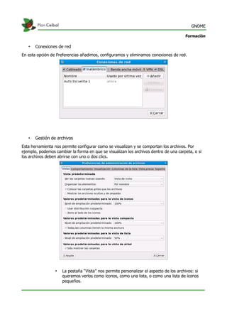 GNOME
Formación
• Conexiones de red
En esta opción de Preferencias añadimos, configuramos y eliminamos conexiones de red.
• Gestión de archivos
Esta herramienta nos permite configurar como se visualizan y se comportan los archivos. Por
ejemplo, podemos cambiar la forma en que se visualizan los archivos dentro de una carpeta, o si
los archivos deben abrirse con uno o dos clics.
• La pestaña “Vista” nos permite personalizar el aspecto de los archivos: si
queremos verlos como íconos, como una lista, o como una lista de íconos
pequeños.
 
