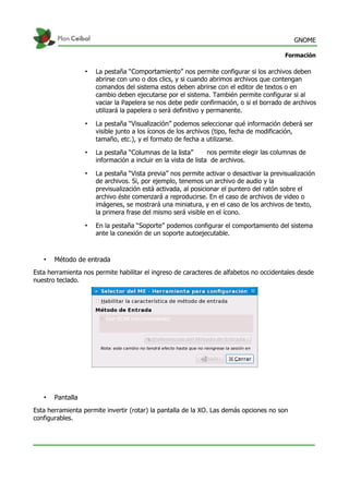 GNOME
Formación
• La pestaña “Comportamiento” nos permite configurar si los archivos deben
abrirse con uno o dos clics, y si cuando abrimos archivos que contengan
comandos del sistema estos deben abrirse con el editor de textos o en
cambio deben ejecutarse por el sistema. También permite configurar si al
vaciar la Papelera se nos debe pedir confirmación, o si el borrado de archivos
utilizará la papelera o será definitivo y permanente.
• La pestaña “Visualización” podemos seleccionar qué información deberá ser
visible junto a los íconos de los archivos (tipo, fecha de modificación,
tamaño, etc.), y el formato de fecha a utilizarse.
• La pestaña “Columnas de la lista” nos permite elegir las columnas de
información a incluir en la vista de lista de archivos.
• La pestaña “Vista previa” nos permite activar o desactivar la previsualización
de archivos. Si, por ejemplo, tenemos un archivo de audio y la
previsualización está activada, al posicionar el puntero del ratón sobre el
archivo éste comenzará a reproducirse. En el caso de archivos de video o
imágenes, se mostrará una miniatura, y en el caso de los archivos de texto,
la primera frase del mismo será visible en el ícono.
• En la pestaña “Soporte” podemos configurar el comportamiento del sistema
ante la conexión de un soporte autoejecutable.
• Método de entrada
Esta herramienta nos permite habilitar el ingreso de caracteres de alfabetos no occidentales desde
nuestro teclado.
• Pantalla
Esta herramienta permite invertir (rotar) la pantalla de la XO. Las demás opciones no son
configurables.
 