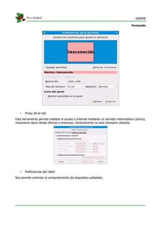 GNOME
Formación
• Proxy de la red
Esta herramienta permite habilitar el acceso a Internet mediante un servidor intermediario (proxy),
mecanismo típico desde oficinas y empresas. Generalmente no será necesario utilizarla.
• Preferencias del ratón
Nos permite controlar el comportamiento del dispositivo señalador.
 