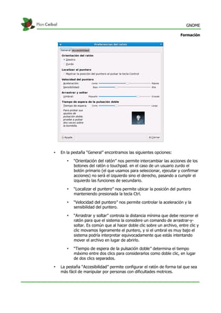 GNOME
Formación
• En la pestaña “General” encontramos las siguientes opciones:
• “Orientación del ratón” nos permite intercambiar las acciones de los
botones del ratón o touchpad. en el caso de un usuario zurdo el
botón primario (el que usamos para seleccionar, ejecutar y confirmar
acciones) no será el izquierdo sino el derecho, pasando a cumplir el
izquierdo las funciones de secundario.
• “Localizar el puntero” nos permite ubicar la posición del puntero
manteniendo presionada la tecla Ctrl.
• “Velocidad del puntero” nos permite controlar la aceleración y la
sensibilidad del puntero.
• “Arrastrar y soltar” controla la distancia mínima que debe recorrer el
ratón para que el sistema la considere un comando de arrastrar-y-
soltar. Es común que al hacer doble clic sobre un archivo, entre clic y
clic movamos ligeramente el puntero, y si el umbral es muy bajo el
sistema podría interpretar equivocadamente que estás intentando
mover el archivo en lugar de abrirlo.
• “Tiempo de espera de la pulsación doble” determina el tiempo
máximo entre dos clics para considerarlos como doble clic, en lugar
de dos clics separados.
• La pestaña “Accesibilidad” permite configurar el ratón de forma tal que sea
más fácil de manipular por personas con dificultades motrices.
 