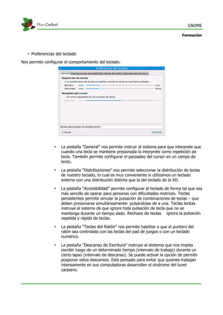 GNOME
Formación
• Preferencias del teclado
Nos permite configurar el comportamiento del teclado.
• La pestaña “General” nos permite instruir al sistema para que interprete que
cuando una tecla se mantiene presionada la interprete como repetición de
tecla. También permite configurar el parpadeo del cursor en un campo de
texto.
• La pestaña “Distribuciones” nos permite seleccionar la distribución de teclas
de nuestro teclado, lo cual es muy conveniente si utilizamos un teclado
externo con una distribución distinta que la del teclado de la XO.
• La pestaña “Accesibilidad” permite configurar al teclado de forma tal que sea
más sencillo de operar para personas con dificultades motrices. Teclas
persistentes permite simular la pulsación de combinaciones de teclas – que
deben presionarse simultáneamente- pulsándolas de a una. Teclas lentas
instruye al sistema de que ignore toda pulsación de tecla que no se
mantenga durante un tiempo dado. Rechazo de teclas ignora la pulsación
repetida y rápida de teclas.
• La pestaña “Teclas del Ratón” nos permite habilitar a que el puntero del
ratón sea controlado con las teclas del pad de juegos o con un teclado
numérico.
• La pestaña “Descanso de Escritura” instruye al sitstema que nos impida
escribir luego de un determinado tiempo (intervalo de trabajo) durante un
cierto lapso (intervalo de descanso). Se puede activar la opción de permitir
posponer estos descansos. Está pensado para evitar que quienes trabajan
intensamente en sus computadoras desarrollen el síndrome del tunel
carpiano.
 