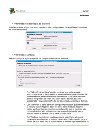 GNOME
Formación
• Preferencias de la tecnologías de asistencia
Esta herramienta proporciona un acceso rápido a las configuraciones de accesibilidad disponibles
en otras herramientas
• Preferencias de ventanas
Permite configurar algunos aspectos del comportamiento de las ventanas.
• Con “Selección de ventana” establecemos que una ventana quede
seleccionada (tome el foco) apenas el puntero del ratón pasa sobre ella. De
manera opcional podemos establecer también que si hay varias ventanas
abiertas y el puntero del ratón pasa sobre alguna de ellas, ésta sea
seleccionada y se posicione al frente de las demás luego del lapso definido.
• Con “Acción de la barra de título” configuramos la acción que deberá realizar
la ventana cuando hagamos doble clic en su barra de títulos. Podemos
indicar que la ventana se maximice completamente, que se maximice sólo
horizontalmente o sólo verticalmente, que se enrolle (se oculta toda la
ventana menos la barra de título), o que no haga nada.
• Con “Tecla de movimiento” establecemos una tecla (Ctrl o Alt) que al
presionarse permita mover la ventana con el ratón desde cualquier parte la
misma. De otro modo solo es posible mover la ventana sujetándola desde su
 